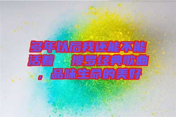 多年以后我還能不能活著 搜羅經典歌曲,品味生命的美好