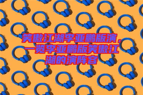 笑傲江湖李亞鵬版演,一覽李亞鵬版笑傲江湖的演陣容