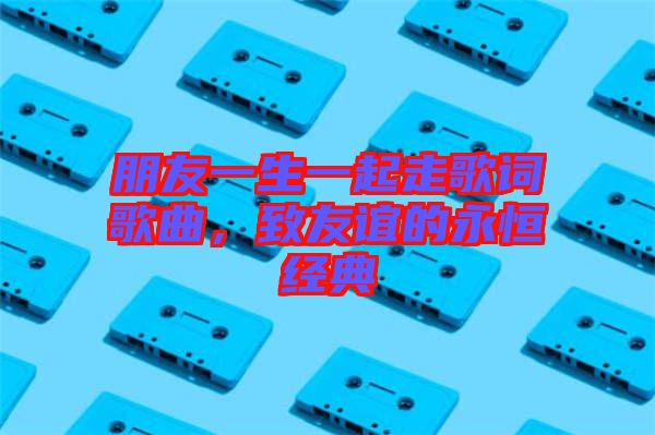 朋友一生一起走歌詞歌曲,致友誼的永恒經(jīng)典