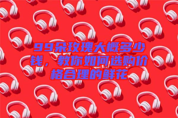 99朵玫瑰大概多少錢,教你如何選購價格合理的鮮花