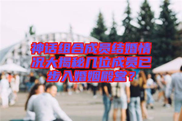 神話組合成員結婚情況大揭秘幾位成員已步入婚姻殿堂?