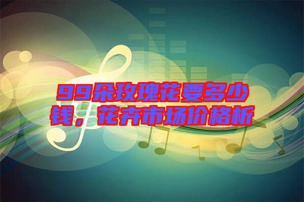 99朵玫瑰花要多少錢,花卉市場價格析