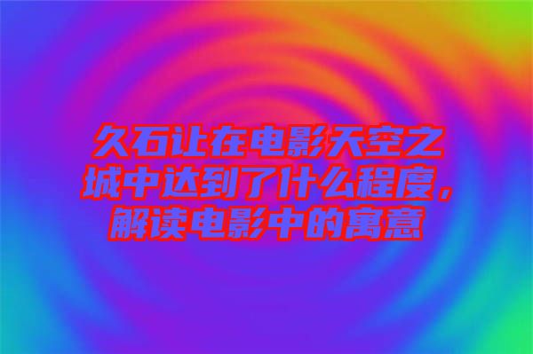 久石讓在電影天空之城中達到了什么程度,解讀電影中的寓意