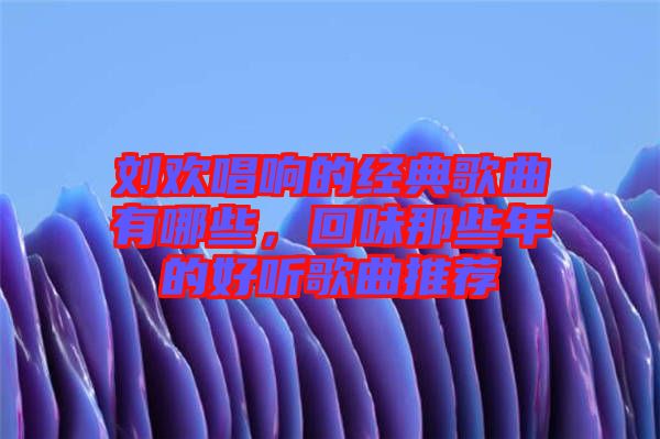 劉歡唱響的經典歌曲有哪些,回味那些年的好聽歌曲推薦