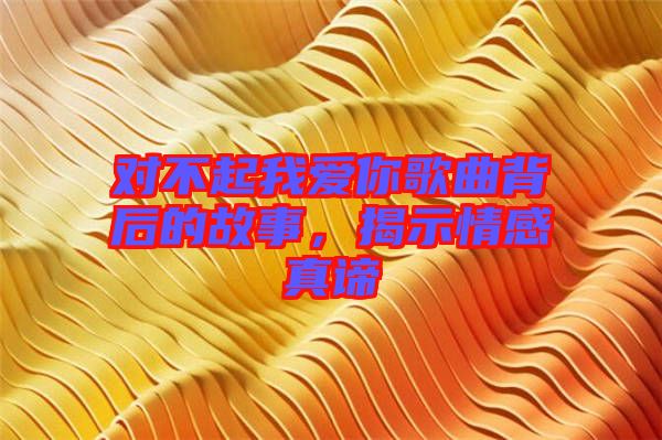 對不起我愛你歌曲背后的故事,揭示情感真諦