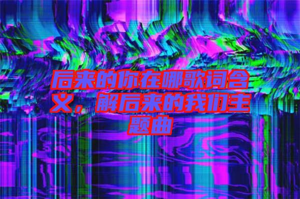 后來的你在哪歌詞含義,解后來的我們主題曲