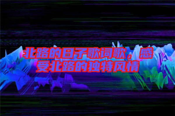 北路的日子歌詞歌,感受北路的獨特風(fēng)情