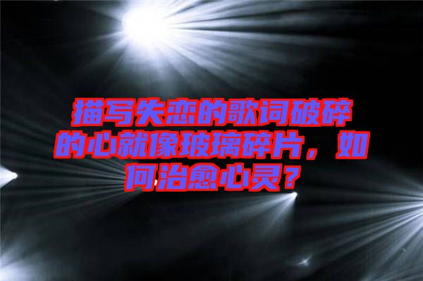 描寫失戀的歌詞破碎的心就像玻璃碎片,如何治愈心靈?