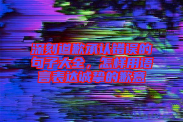 深刻道歉承認錯誤的句子大全,怎樣用語言表達誠摯的歉意