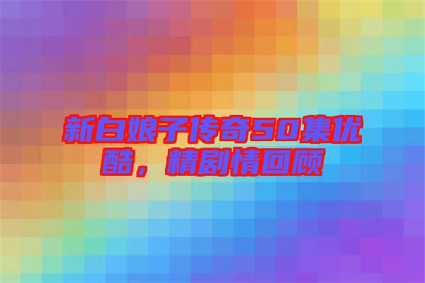 新白娘子傳奇50集優(yōu)酷,精劇情回顧