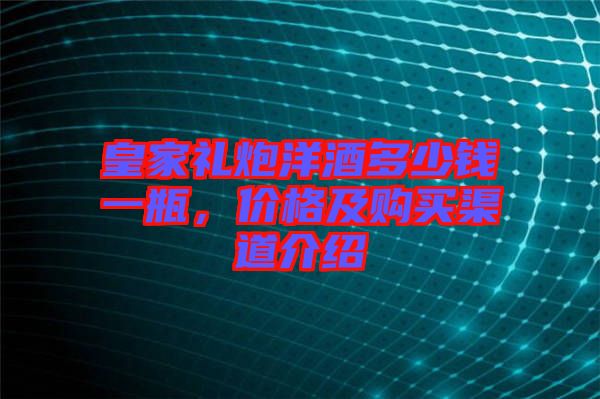 皇家禮炮洋酒多少錢一瓶,價格及購買渠道介紹