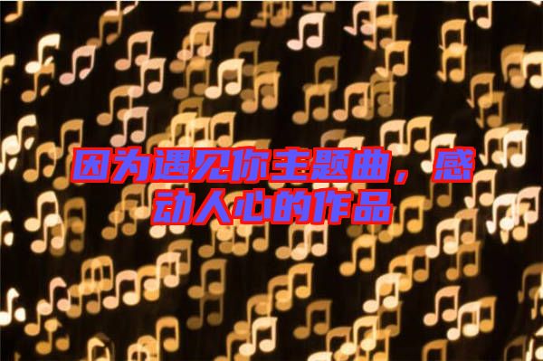 因為遇見你主題曲,感動人心的作品