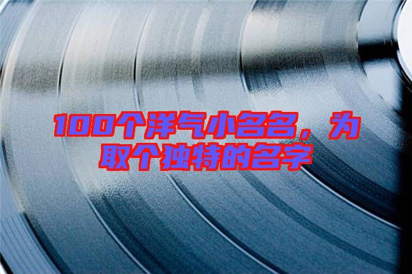 100個洋氣小名名，為取個獨特的名字