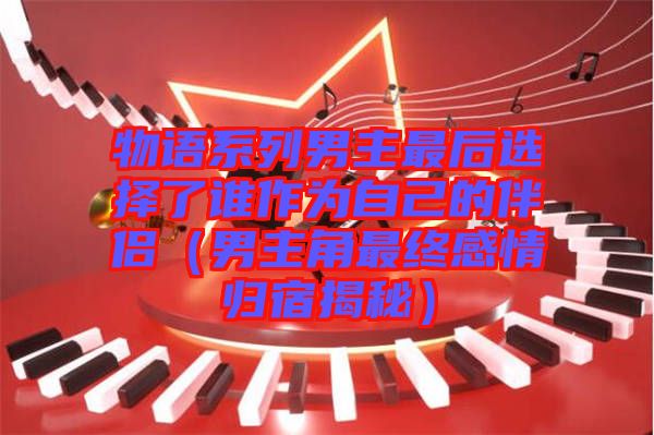 物語系列男主最后選擇了誰作為自己的伴侶(男主角最終感情歸宿揭秘)
