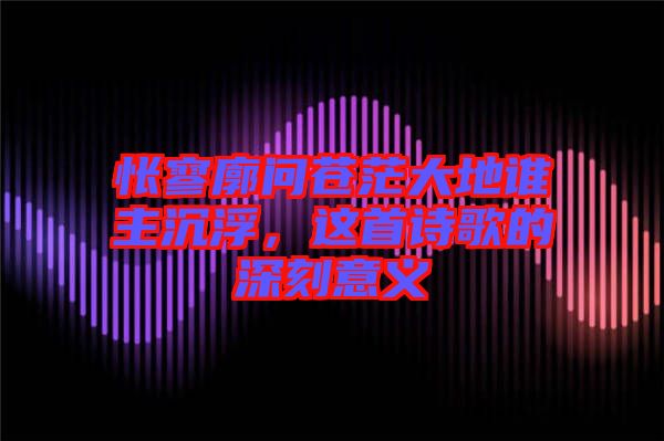 悵寥廓問蒼茫大地誰主沉浮,這首詩歌的深刻意義