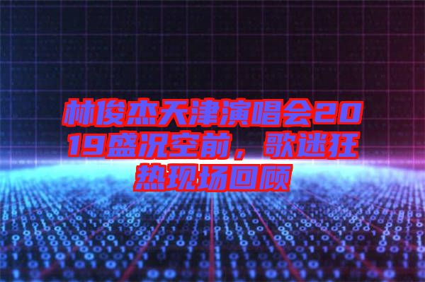 林俊杰天津演唱會2019盛況空前,歌迷狂熱現場回顧