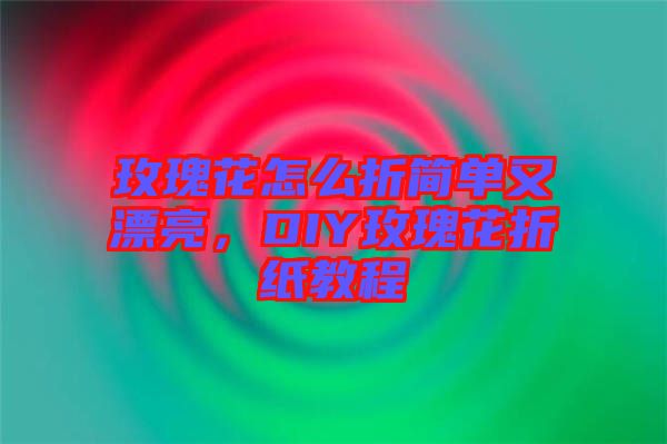 玫瑰花怎么折簡單又漂亮,DIY玫瑰花折紙教程
