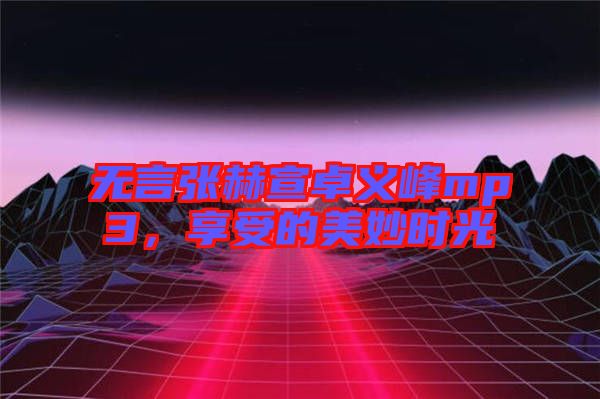 無言張赫宣卓義峰mp3,享受的美妙時光