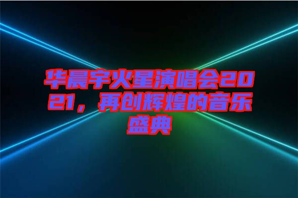 華晨宇火星演唱會2021,再創輝煌的音樂盛典
