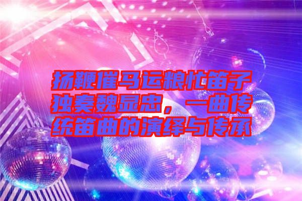 揚鞭催馬運糧忙笛子獨奏魏顯忠,一曲傳統笛曲的演繹與傳承