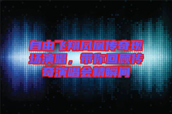 自由飛翔鳳凰傳奇現(xiàn)場演唱,帶你回顧傳奇演唱會精瞬間