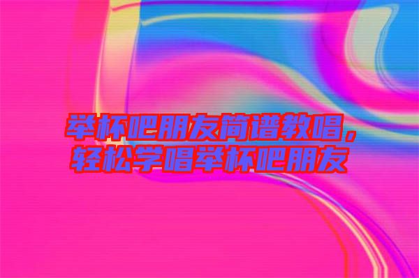 舉杯吧朋友簡譜教唱,輕松學唱舉杯吧朋友