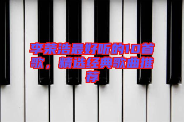 李榮浩最好聽的10首歌,精選經(jīng)典歌曲推薦