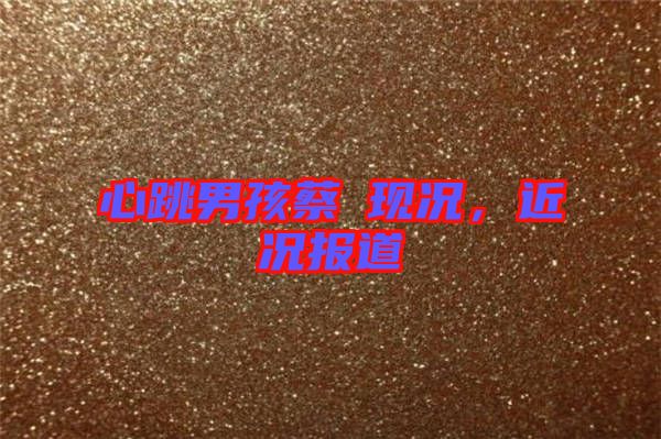 心跳男孩蔡喆現(xiàn)況,近況報道