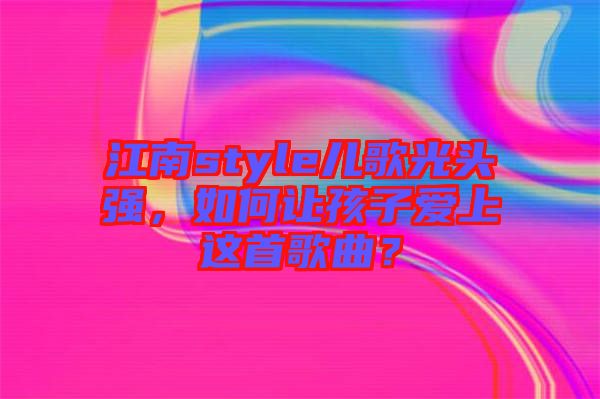 江南style兒歌光頭強,如何讓孩子愛上這首歌曲?