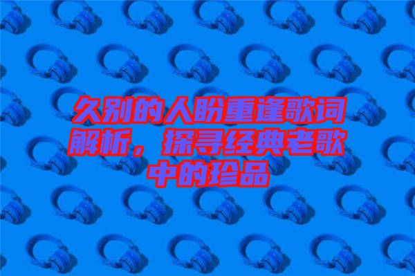 久別的人盼重逢歌詞解析,探尋經典老歌中的珍品