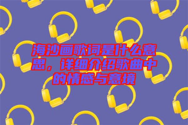 海沙畫歌詞是什么意思,詳細介紹歌曲中的情感與意境