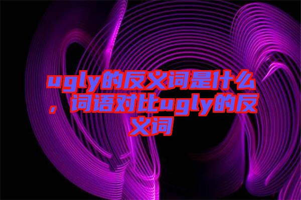 ugly的反義詞是什么,詞語對比ugly的反義詞