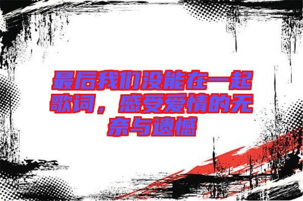 最后我們沒能在一起歌詞,感受愛情的無奈與遺憾