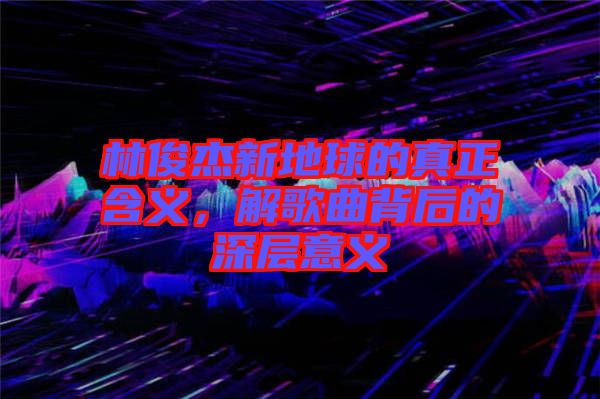 林俊杰新地球的真正含義,解歌曲背后的深層意義
