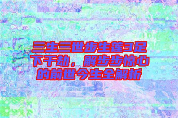 三生三世步生蓮3足下千劫，解步步驚心的前世今生全解析