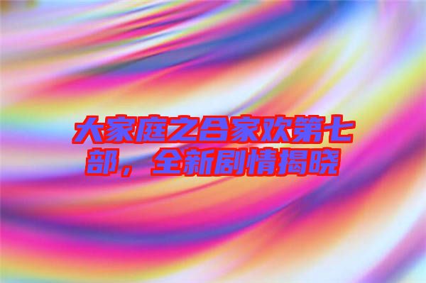 大家庭之合家歡第七部,全新劇情揭曉