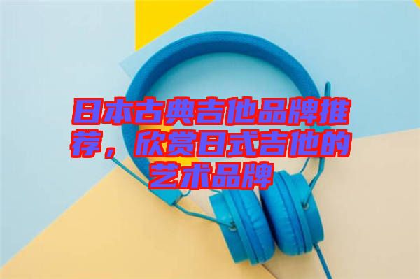 日本古典吉他品牌推薦,欣賞日式吉他的藝術品牌