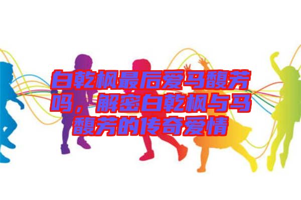 白乾楓最后愛馬馥芳嗎,解密白乾楓與馬馥芳的傳奇愛情