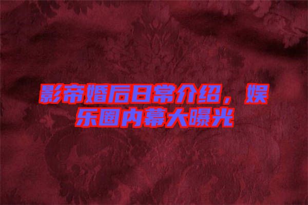 影帝婚后日常介紹,娛樂圈內(nèi)幕大曝光