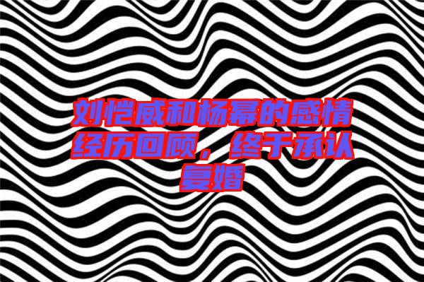 劉愷威和楊冪的感情經(jīng)歷回顧,終于承認(rèn)復(fù)婚