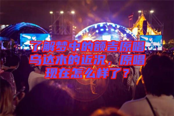 了解夢中的額吉原唱烏達木的近況,原唱現在怎么樣了?