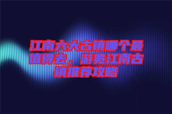 江南六大古鎮哪個最值得去,游覽江南古鎮推薦攻略
