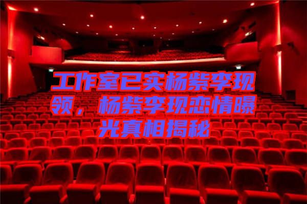 工作室已實楊紫李現領，楊紫李現戀情曝光真相揭秘