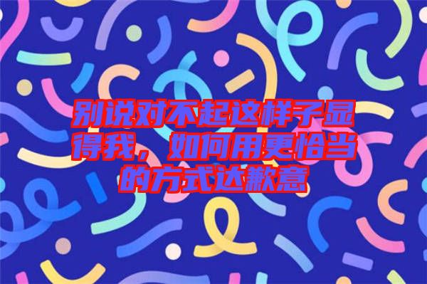 別說對不起這樣子顯得我，如何用更恰當的方式達歉意