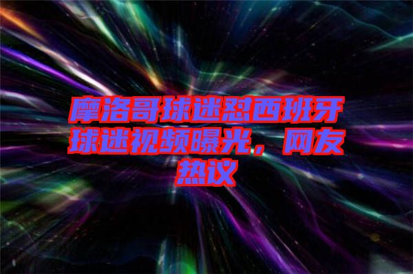 摩洛哥球迷懟西班牙球迷視頻曝光,網友熱議