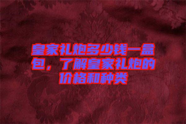 皇家禮炮多少錢一盒包,了解皇家禮炮的價格和種類