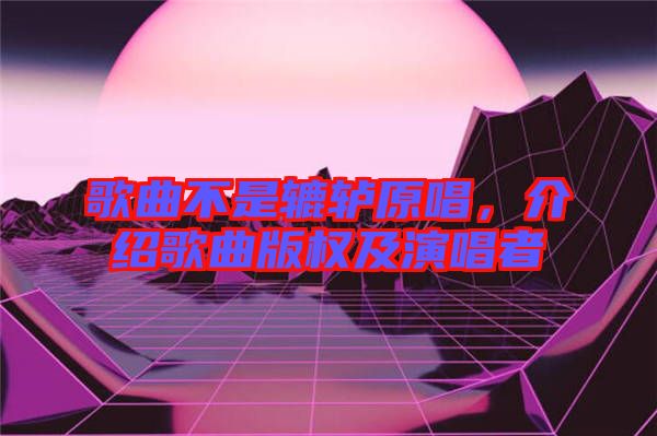 歌曲不是轆轤原唱,介紹歌曲版權及演唱者