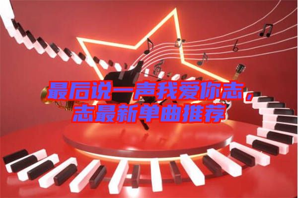 最后說一聲我愛你志,志最新單曲推薦