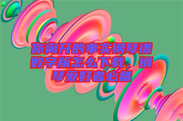 你離開的事實鋼琴譜數字版怎么下載,鋼琴愛好者必備