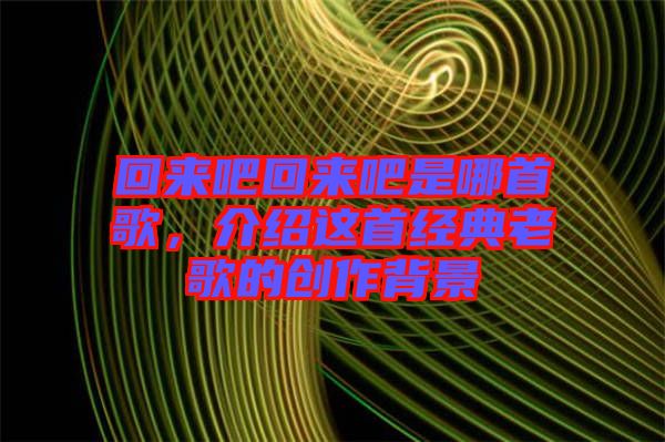 回來(lái)吧回來(lái)吧是哪首歌,介紹這首經(jīng)典老歌的創(chuàng)作背景